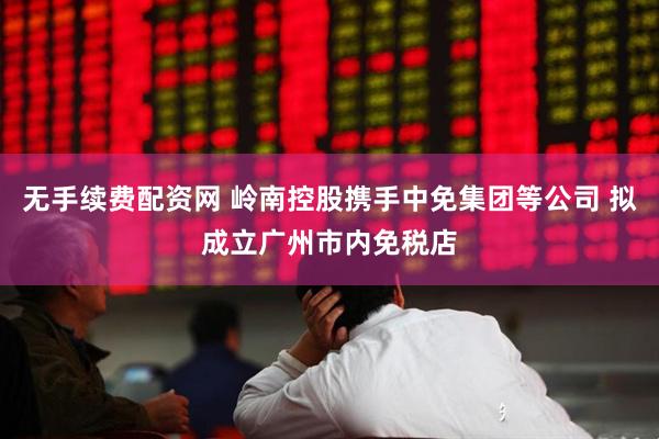 无手续费配资网 岭南控股携手中免集团等公司 拟成立广州市内免税店
