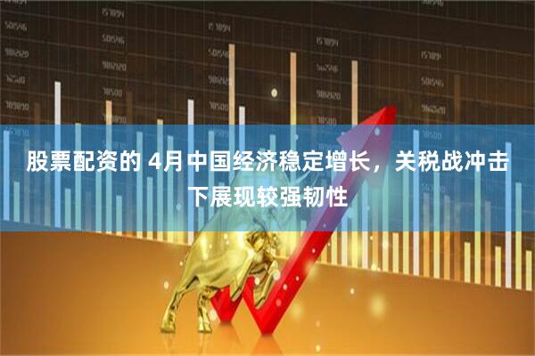 股票配资的 4月中国经济稳定增长，关税战冲击下展现较强韧性