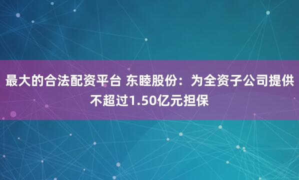 最大的合法配资平台 东睦股份：为全资子公司提供不超过1.50亿元担保