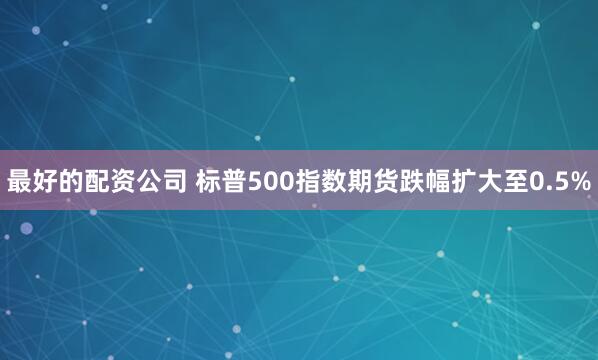 最好的配资公司 标普500指数期货跌幅扩大至0.5%