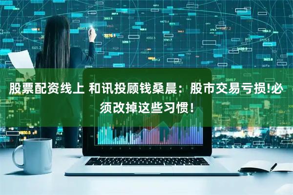 股票配资线上 和讯投顾钱桑晨：股市交易亏损!必须改掉这些习惯！