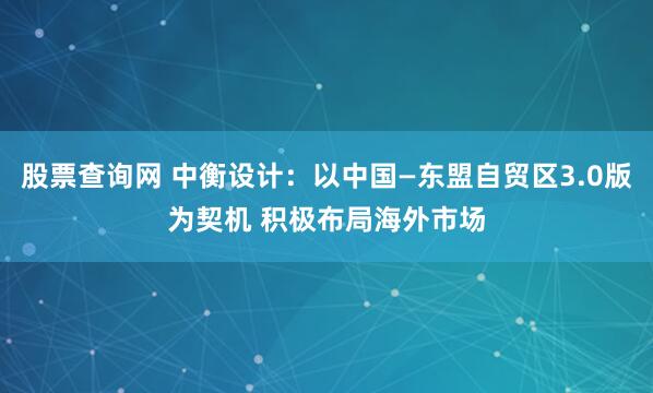 股票查询网 中衡设计：以中国—东盟自贸区3.0版为契机 积极布局海外市场