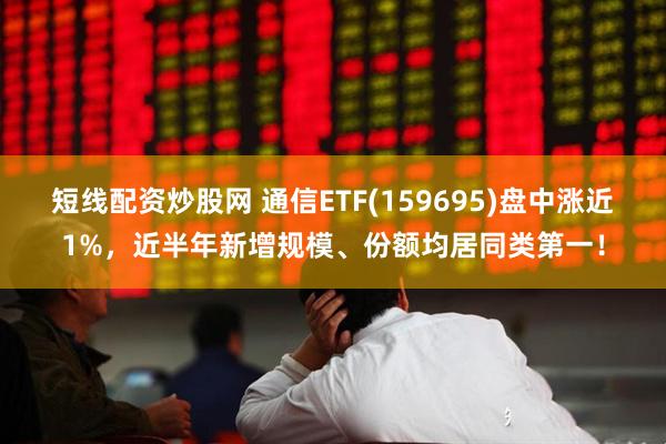 短线配资炒股网 通信ETF(159695)盘中涨近1%，近半年新增规模、份额均居同类第一！