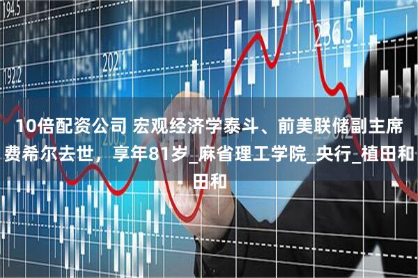 10倍配资公司 宏观经济学泰斗、前美联储副主席费希尔去世，享年81岁_麻省理工学院_央行_植田和