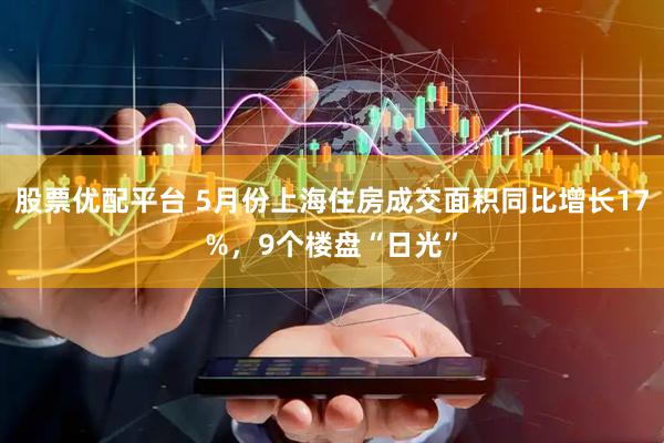 股票优配平台 5月份上海住房成交面积同比增长17%，9个楼盘“日光”