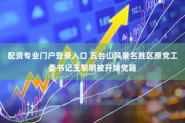 配资专业门户登录入口 五台山风景名胜区原党工委书记王黎明被开除党籍