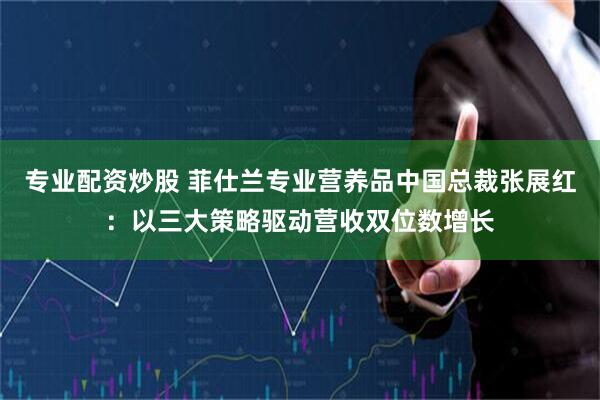 专业配资炒股 菲仕兰专业营养品中国总裁张展红：以三大策略驱动营收双位数增长