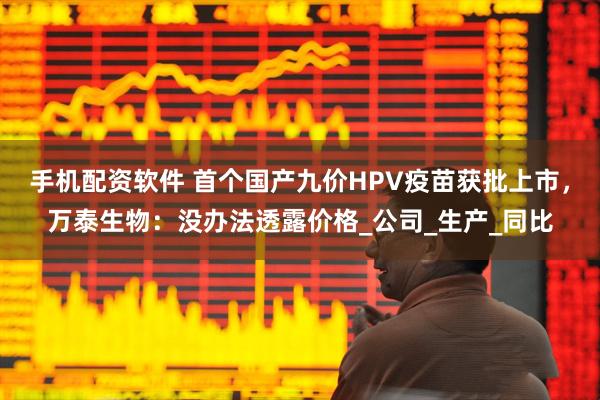 手机配资软件 首个国产九价HPV疫苗获批上市，万泰生物：没办法透露价格_公司_生产_同比