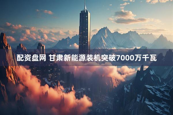 配资盘网 甘肃新能源装机突破7000万千瓦
