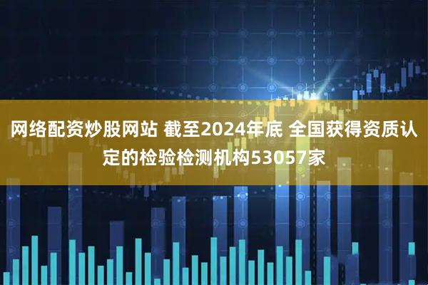 网络配资炒股网站 截至2024年底 全国获得资质认定的检验检测机构53057家