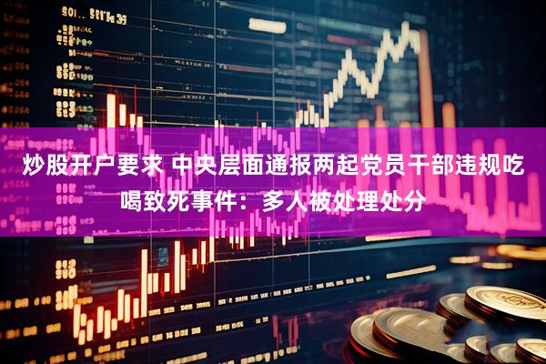 炒股开户要求 中央层面通报两起党员干部违规吃喝致死事件：多人被处理处分