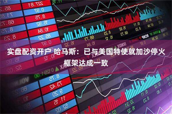 实盘配资开户 哈马斯：已与美国特使就加沙停火框架达成一致