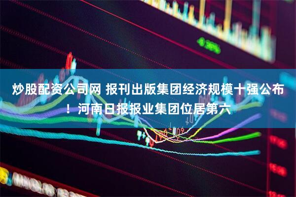炒股配资公司网 报刊出版集团经济规模十强公布!河南日报报业集团位居第六
