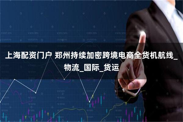上海配资门户 郑州持续加密跨境电商全货机航线_物流_国际_货运