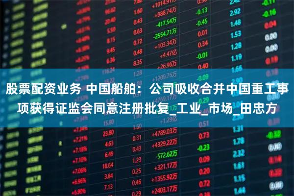 股票配资业务 中国船舶：公司吸收合并中国重工事项获得证监会同意注册批复_工业_市场_田忠方