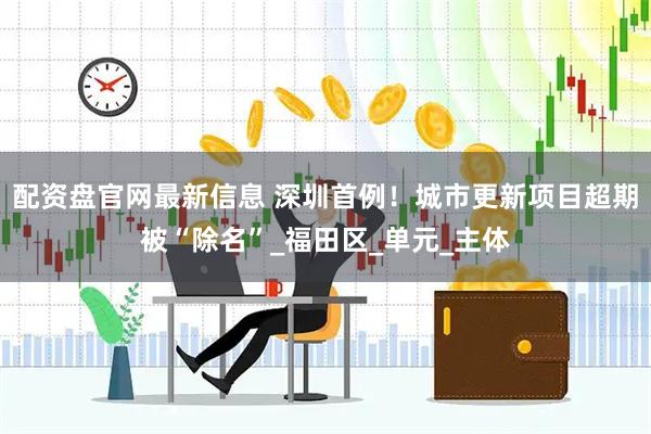 配资盘官网最新信息 深圳首例！城市更新项目超期被“除名”_福田区_单元_主体