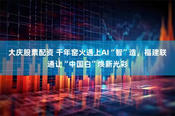 大庆股票配资 千年窑火遇上AI“智”造，福建联通让“中国白”焕新光彩