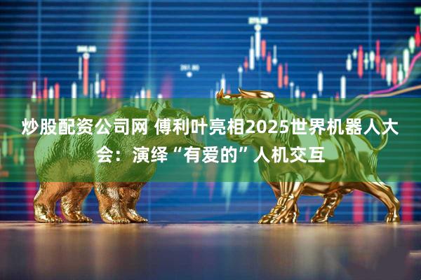 炒股配资公司网 傅利叶亮相2025世界机器人大会：演绎“有爱的”人机交互