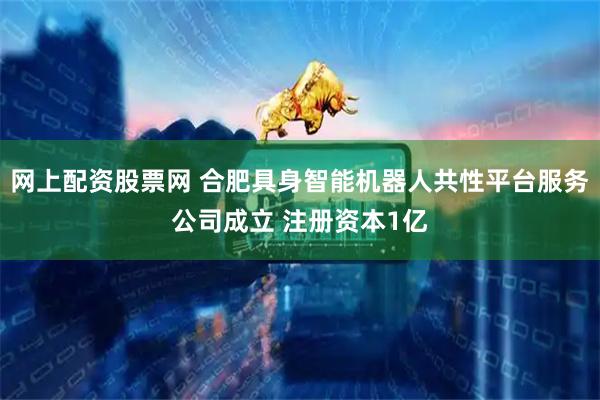网上配资股票网 合肥具身智能机器人共性平台服务公司成立 注册资本1亿