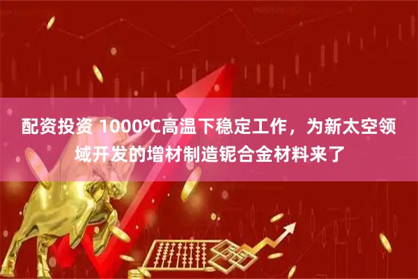 配资投资 1000℃高温下稳定工作，为新太空领域开发的增材制造铌合金材料来了