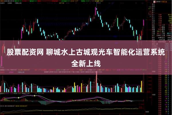 股票配资网 聊城水上古城观光车智能化运营系统全新上线