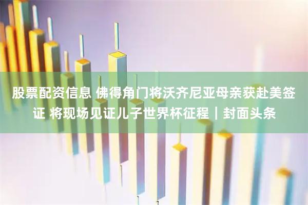 股票配资信息 佛得角门将沃齐尼亚母亲获赴美签证 将现场见证儿子世界杯征程｜封面头条