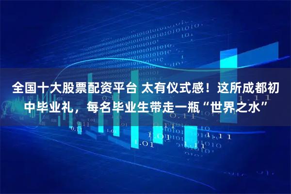 全国十大股票配资平台 太有仪式感！这所成都初中毕业礼，每名毕业生带走一瓶“世界之水”