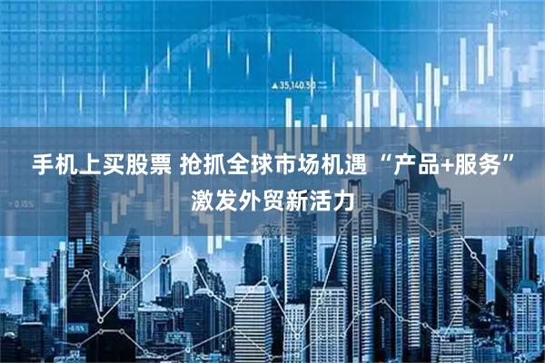 手机上买股票 抢抓全球市场机遇 “产品+服务”激发外贸新活力